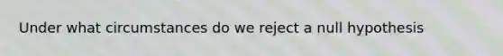 Under what circumstances do we reject a null hypothesis