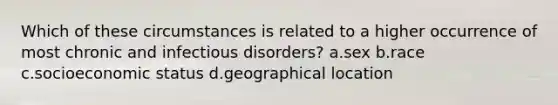 Which of these circumstances is related to a higher occurrence of most chronic and infectious disorders? a.sex b.race c.socioeconomic status d.geographical location