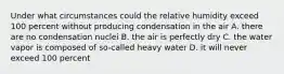 Under what circumstances could the relative humidity exceed 100 percent without producing condensation in the air A. there are no condensation nuclei B. the air is perfectly dry C. the water vapor is composed of so-called heavy water D. it will never exceed 100 percent