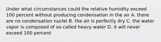 Under what circumstances could the relative humidity exceed 100 percent without producing condensation in the air A. there are no condensation nuclei B. the air is perfectly dry C. the water vapor is composed of so-called heavy water D. it will never exceed 100 percent