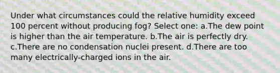 Under what circumstances could the relative humidity exceed 100 percent without producing fog? Select one: a.The dew point is higher than the air temperature. b.The air is perfectly dry. c.There are no condensation nuclei present. d.There are too many electrically-charged ions in the air.