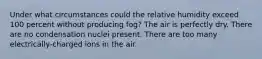 Under what circumstances could the relative humidity exceed 100 percent without producing fog? The air is perfectly dry. There are no condensation nuclei present. There are too many electrically-charged ions in the air.