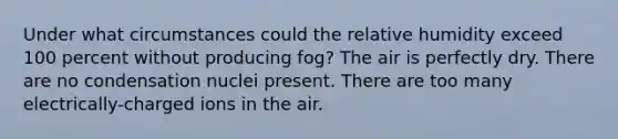 Under what circumstances could the relative humidity exceed 100 percent without producing fog? The air is perfectly dry. There are no condensation nuclei present. There are too many electrically-charged ions in the air.