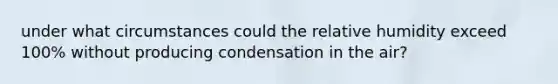 under what circumstances could the relative humidity exceed 100% without producing condensation in the air?