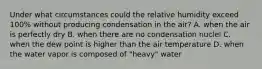 Under what circumstances could the relative humidity exceed 100% without producing condensation in the air? A. when the air is perfectly dry B. when there are no condensation nuclei C. when the dew point is higher than the air temperature D. when the water vapor is composed of "heavy" water