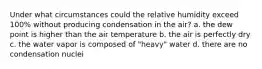 Under what circumstances could the relative humidity exceed 100% without producing condensation in the air? a. the dew point is higher than the air temperature b. the air is perfectly dry c. the water vapor is composed of "heavy" water d. there are no condensation nuclei