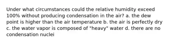 Under what circumstances could the relative humidity exceed 100% without producing condensation in the air? a. the dew point is higher than the air temperature b. the air is perfectly dry c. the water vapor is composed of "heavy" water d. there are no condensation nuclei