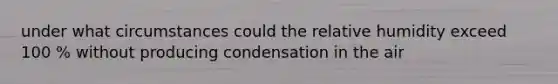 under what circumstances could the relative humidity exceed 100 % without producing condensation in the air