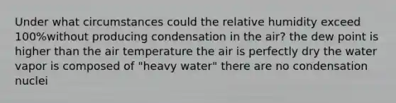 Under what circumstances could the relative humidity exceed 100%without producing condensation in the air? the dew point is higher than the air temperature the air is perfectly dry the water vapor is composed of "heavy water" there are no condensation nuclei