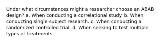 Under what circumstances might a researcher choose an ABAB design? a. When conducting a correlational study. b. When conducting single-subject research. c. When conducting a randomized controlled trial. d. When seeking to test multiple types of treatments.