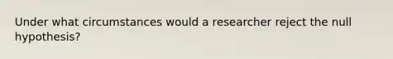 Under what circumstances would a researcher reject the null hypothesis?