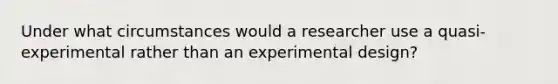 Under what circumstances would a researcher use a quasi-experimental rather than an experimental design?