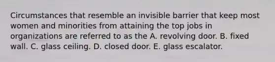 Circumstances that resemble an invisible barrier that keep most women and minorities from attaining the top jobs in organizations are referred to as the A. revolving door. B. fixed wall. C. glass ceiling. D. closed door. E. glass escalator.