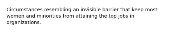 Circumstances resembling an invisible barrier that keep most women and minorities from attaining the top jobs in organizations.