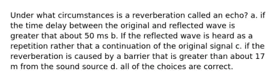 Under what circumstances is a reverberation called an echo? a. if the time delay between the original and reflected wave is greater that about 50 ms b. If the reflected wave is heard as a repetition rather that a continuation of the original signal c. if the reverberation is caused by a barrier that is greater than about 17 m from the sound source d. all of the choices are correct.