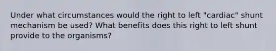 Under what circumstances would the right to left "cardiac" shunt mechanism be used? What benefits does this right to left shunt provide to the organisms?