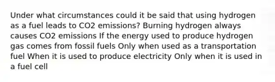 Under what circumstances could it be said that using hydrogen as a fuel leads to CO2 emissions? Burning hydrogen always causes CO2 emissions If the energy used to produce hydrogen gas comes from fossil fuels Only when used as a transportation fuel When it is used to produce electricity Only when it is used in a fuel cell