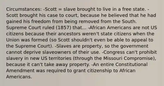 Circumstances: -Scott = slave brought to live in a free state. -Scott brought his case to court, because he believed that he had gained his freedom from being removed from the South. Supreme Court ruled (1857) that... -African Americans are not US citizens because their ancestors weren't state citizens when the Union was formed (so Scott shouldn't even be able to appeal to the Supreme Court). -Slaves are property, so the government cannot deprive slaveowners of their use. -Congress can't prohibit slavery in new US territories (through the Missouri Compromise), because it can't take away property. -An entire Constitutional Amendment was required to grant citizenship to African Americans.