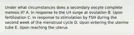 Under what circumstances does a secondary oocyte complete meiosis II? A. In response to the LH surge at ovulation B. Upon fertilization C. In response to stimulation by FSH during the second week of the menstrual cycle D. Upon entering the uterine tube E. Upon reaching the uterus