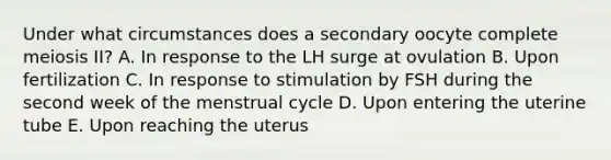 Under what circumstances does a secondary oocyte complete meiosis II? A. In response to the LH surge at ovulation B. Upon fertilization C. In response to stimulation by FSH during the second week of the menstrual cycle D. Upon entering the uterine tube E. Upon reaching the uterus