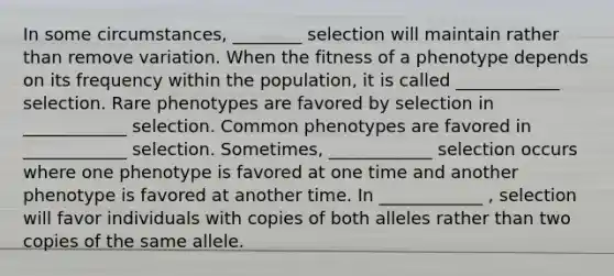 In some circumstances, ________ selection will maintain rather than remove variation. When the fitness of a phenotype depends on its frequency within the population, it is called ____________ selection. Rare phenotypes are favored by selection in ____________ selection. Common phenotypes are favored in ____________ selection. Sometimes, ____________ selection occurs where one phenotype is favored at one time and another phenotype is favored at another time. In ____________ , selection will favor individuals with copies of both alleles rather than two copies of the same allele.