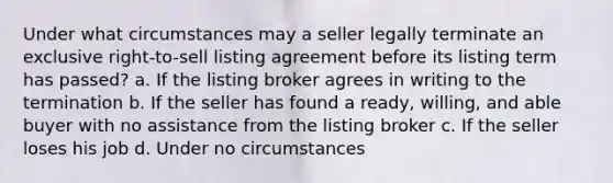 Under what circumstances may a seller legally terminate an exclusive right-to-sell listing agreement before its listing term has passed? a. If the listing broker agrees in writing to the termination b. If the seller has found a ready, willing, and able buyer with no assistance from the listing broker c. If the seller loses his job d. Under no circumstances