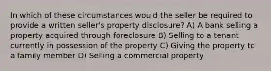 In which of these circumstances would the seller be required to provide a written seller's property disclosure? A) A bank selling a property acquired through foreclosure B) Selling to a tenant currently in possession of the property C) Giving the property to a family member D) Selling a commercial property