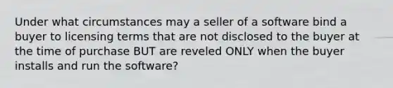 Under what circumstances may a seller of a software bind a buyer to licensing terms that are not disclosed to the buyer at the time of purchase BUT are reveled ONLY when the buyer installs and run the software?