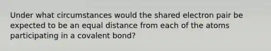 Under what circumstances would the shared electron pair be expected to be an equal distance from each of the atoms participating in a covalent bond?