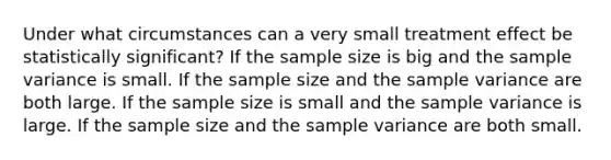 Under what circumstances can a very small treatment effect be statistically significant? If the sample size is big and the <a href='https://www.questionai.com/knowledge/kKPm4DaUPs-sample-variance' class='anchor-knowledge'>sample variance</a> is small. If the sample size and the sample variance are both large. If the sample size is small and the sample variance is large. If the sample size and the sample variance are both small.