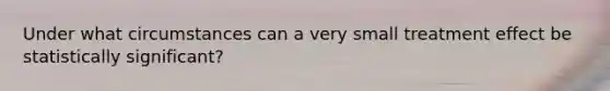 Under what circumstances can a very small treatment effect be statistically significant?​
