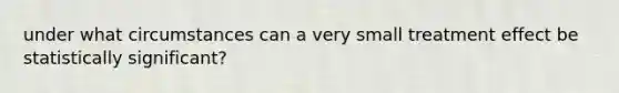 under what circumstances can a very small treatment effect be statistically significant?