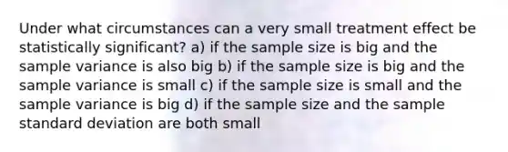 Under what circumstances can a very small treatment effect be statistically significant? a) if the sample size is big and the sample variance is also big b) if the sample size is big and the sample variance is small c) if the sample size is small and the sample variance is big d) if the sample size and the sample standard deviation are both small