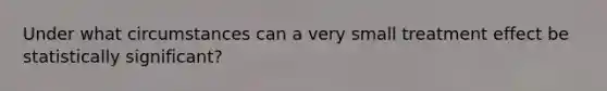 Under what circumstances can a very small treatment effect be statistically significant?