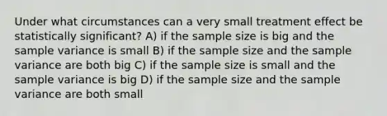 Under what circumstances can a very small treatment effect be statistically significant? A) if the sample size is big and the <a href='https://www.questionai.com/knowledge/kKPm4DaUPs-sample-variance' class='anchor-knowledge'>sample variance</a> is small B) if the sample size and the sample variance are both big C) if the sample size is small and the sample variance is big D) if the sample size and the sample variance are both small