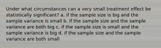 Under what circumstances can a very small treatment effect be statistically significant? a. if the sample size is big and the sample variance is small b. if the sample size and the sample variance are both big c. if the sample size is small and the sample variance is big d. if the sample size and the sample variance are both small