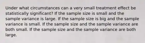 Under what circumstances can a very small treatment effect be statistically significant? If the sample size is small and the sample variance is large. If the sample size is big and the sample variance is small. If the sample size and the sample variance are both small. If the sample size and the sample variance are both large.