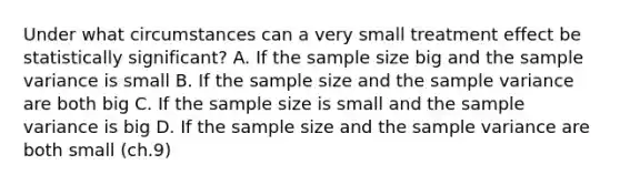 ​Under what circumstances can a very small treatment effect be statistically significant? A. ​If the sample size big and the sample variance is small B. ​If the sample size and the sample variance are both big ​C. If the sample size is small and the sample variance is big D. ​If the sample size and the sample variance are both small (ch.9)