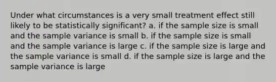 Under what circumstances is a very small treatment effect still likely to be statistically significant? a. if the sample size is small and the sample variance is small b. if the sample size is small and the sample variance is large c. if the sample size is large and the sample variance is small d. if the sample size is large and the sample variance is large