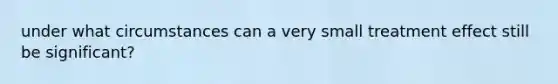 under what circumstances can a very small treatment effect still be significant?