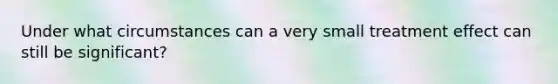 Under what circumstances can a very small treatment effect can still be significant?