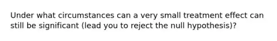 Under what circumstances can a very small treatment effect can still be significant (lead you to reject the null hypothesis)?