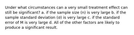 Under what circumstances can a very small treatment effect can still be significant? a. if the sample size (n) is very large b. if the sample standard deviation (σ) is very large c. if the standard error of M is very large d. All of the other factors are likely to produce a significant result.