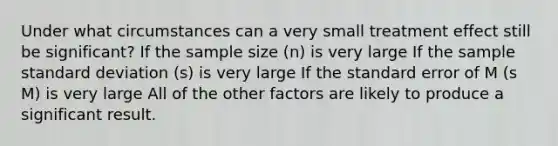 Under what circumstances can a very small treatment effect still be significant? If the sample size (n) is very large If the sample standard deviation (s) is very large If the standard error of M (s M) is very large All of the other factors are likely to produce a significant result.