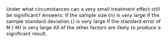 Under what circumstances can a very small treatment effect still be significant? Answers: If the sample size (n) is very large If the sample standard deviation () is very large If the standard error of M ( M) is very large All of the other factors are likely to produce a significant result.