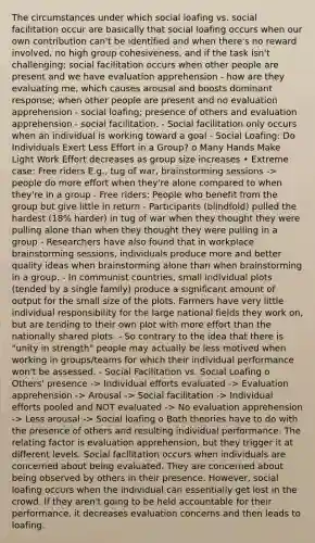 The circumstances under which social loafing vs. social facilitation occur are basically that social loafing occurs when our own contribution can't be identified and when there's no reward involved, no high group cohesiveness, and if the task isn't challenging; social facilitation occurs when other people are present and we have evaluation apprehension - how are they evaluating me, which causes arousal and boosts dominant response; when other people are present and no evaluation apprehension - social loafing; presence of others and evaluation apprehension - social facilitation. - Social facilitation only occurs when an individual is working toward a goal - Social Loafing: Do Individuals Exert Less Effort in a Group? o Many Hands Make Light Work Effort decreases as group size increases • Extreme case: Free riders E.g., tug of war, brainstorming sessions -> people do more effort when they're alone compared to when they're in a group - Free riders: People who benefit from the group but give little in return - Participants (blindfold) pulled the hardest (18% harder) in tug of war when they thought they were pulling alone than when they thought they were pulling in a group - Researchers have also found that in workplace brainstorming sessions, individuals produce more and better quality ideas when brainstorming alone than when brainstorming in a group. - In communist countries, small individual plots (tended by a single family) produce a significant amount of output for the small size of the plots. Farmers have very little individual responsibility for the large national fields they work on, but are tending to their own plot with more effort than the nationally shared plots. - So contrary to the idea that there is "unity in strength" people may actually be less motived when working in groups/teams for which their individual performance won't be assessed. - Social Facilitation vs. Social Loafing o Others' presence -> Individual efforts evaluated -> Evaluation apprehension -> Arousal -> Social facilitation -> Individual efforts pooled and NOT evaluated -> No evaluation apprehension -> Less arousal -> Social loafing o Both theories have to do with the presence of others and resulting individual performance. The relating factor is evaluation apprehension, but they trigger it at different levels. Social facilitation occurs when individuals are concerned about being evaluated. They are concerned about being observed by others in their presence. However, social loafing occurs when the individual can essentially get lost in the crowd. If they aren't going to be held accountable for their performance, it decreases evaluation concerns and then leads to loafing.