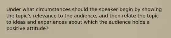 Under what circumstances should the speaker begin by showing the topic's relevance to the audience, and then relate the topic to ideas and experiences about which the audience holds a positive attitude?