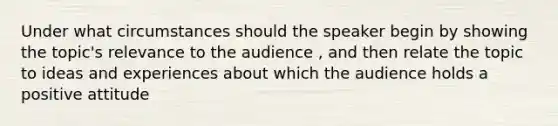 Under what circumstances should the speaker begin by showing the topic's relevance to the audience , and then relate the topic to ideas and experiences about which the audience holds a positive attitude