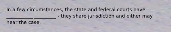 In a few circumstances, the state and federal courts have ___________ _________ - they share jurisdiction and either may hear the case.