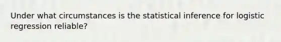 Under what circumstances is the statistical inference for logistic regression reliable?